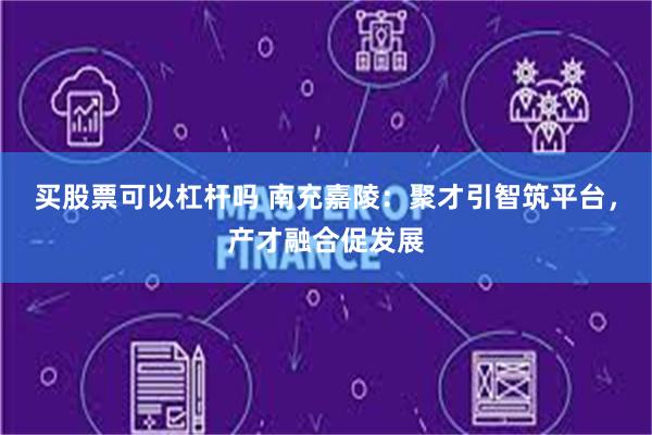 买股票可以杠杆吗 南充嘉陵：聚才引智筑平台，产才融合促发展