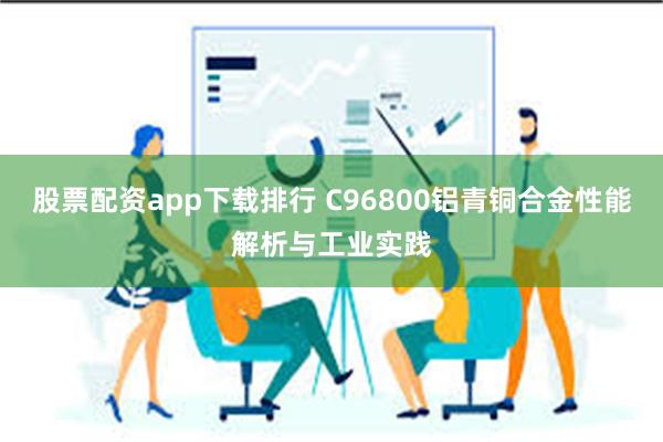 股票配资app下载排行 C96800铝青铜合金性能解析与工业实践