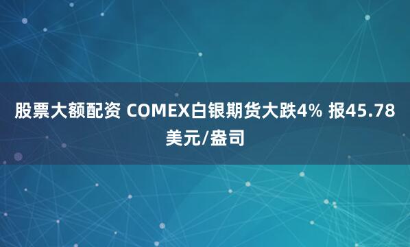 股票大额配资 COMEX白银期货大跌4% 报45.78美元/盎司