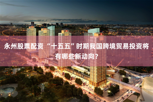 永州股票配资 “十五五”时期我国跨境贸易投资将有哪些新动向？