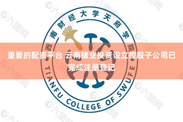 重要的配资平台 云南锗业投资设立控股子公司已完成注册登记