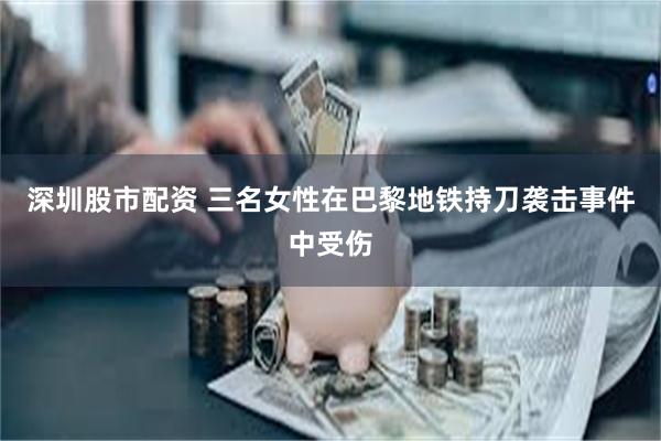 深圳股市配资 三名女性在巴黎地铁持刀袭击事件中受伤